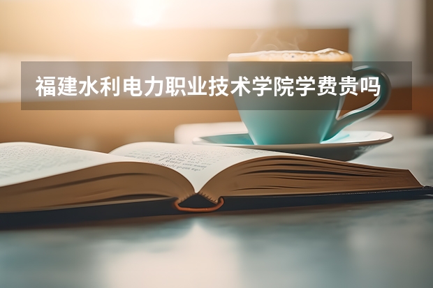 福建水利電力職業技術學院學費貴嗎 大概招生多少人