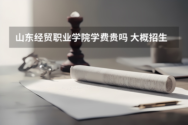 山東經貿職業學院學費貴嗎 大概招生多少人