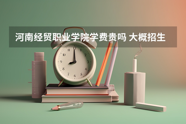 河南經貿職業學院學費貴嗎 大概招生多少人