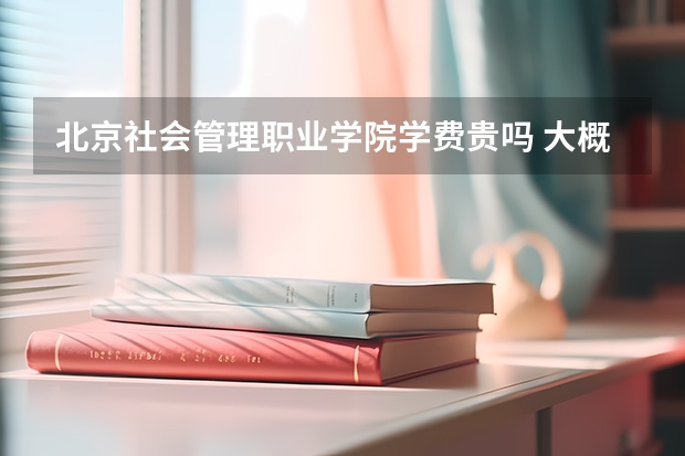 北京社會管理職業學院學費貴嗎 大概招生多少人