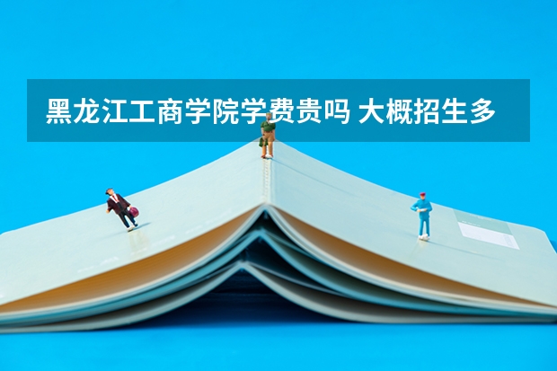 黑龍江工商學(xué)院學(xué)費(fèi)貴嗎 大概招生多少人
