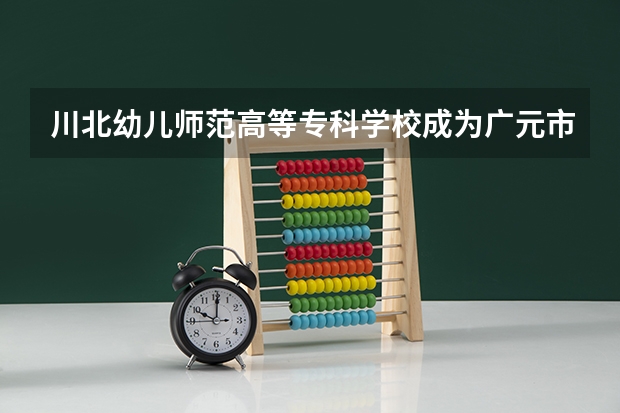川北幼兒師范高等專科學校成為廣元市首批四川省校園誠信文化教育試點學校（廣元10年建的學校有哪幾個）