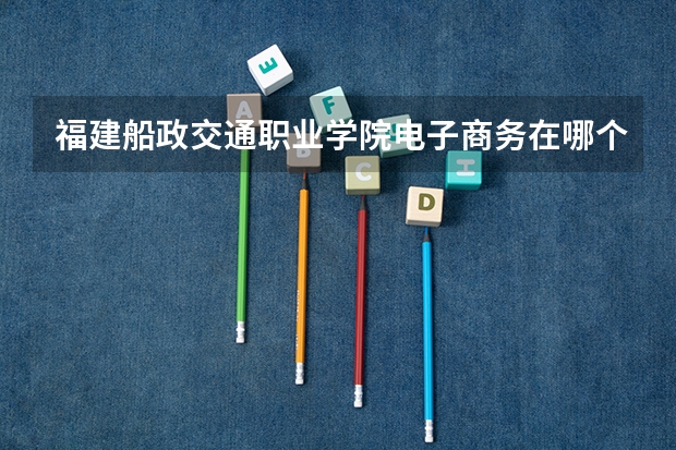 福建船政交通職業(yè)學院電子商務在哪個校區(qū)?