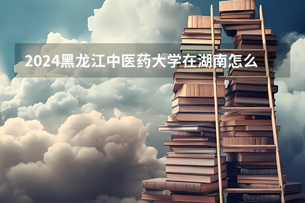 2024黑龍江中醫藥大學在湖南怎么招生的
