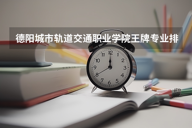 德陽城市軌道交通職業學院王牌專業排名一覽表（四川專科學校排名）