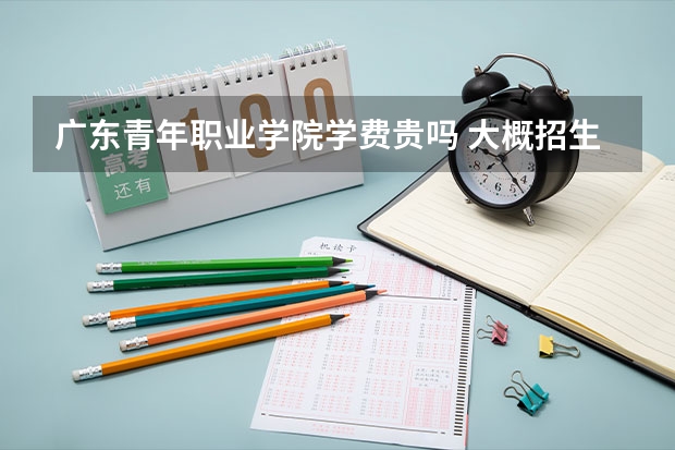 廣東青年職業學院學費貴嗎 大概招生多少人